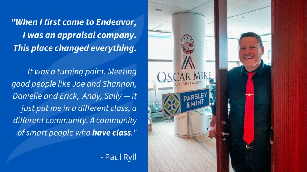"When I first came to Endeavor, I was an appraisal company. This place changed everything. It was a turning point. Meeting good people like Joe and Shannon, Danielle and Erick, Andy, Sally — it just put me in a different class, a different community. A community of smart people who have class." - Paul Ryll 